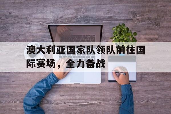 澳大利亚国家队领队前往国际赛场,全力备战的是谁 澳大利亚国家队领队前往国际赛场,全力备战的是谁